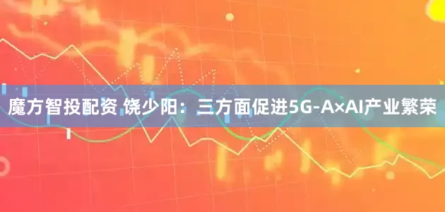 魔方智投配资 饶少阳：三方面促进5G-A×AI产业繁荣