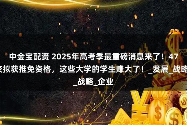 中金宝配资 2025年高考季最重磅消息来了！47所高校拟获推免资格，这些大学的学生赚大了！_发展_战略_企业