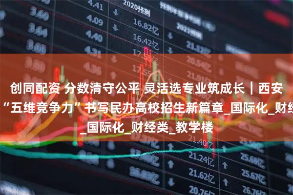 创同配资 分数清守公平 灵活选专业筑成长︱西安欧亚学院以“五维竞争力”书写民办高校招生新篇章_国际化_财经类_教学楼