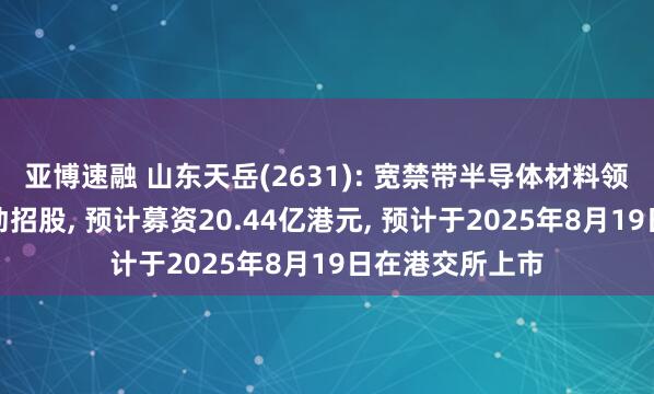 亚博速融 山东天岳(2631): 宽禁带半导体材料领域服务商已启动招股, 预计募资20.44亿港元, 预计于2025年8月19日在港交所上市