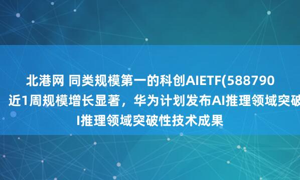北港网 同类规模第一的科创AIETF(588790)涨超1.4%，近1周规模增长显著，华为计划发布AI推理领域突破性技术成果
