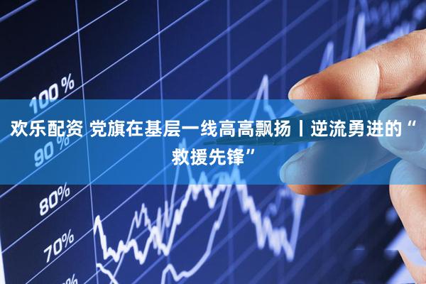 欢乐配资 党旗在基层一线高高飘扬丨逆流勇进的“救援先锋”