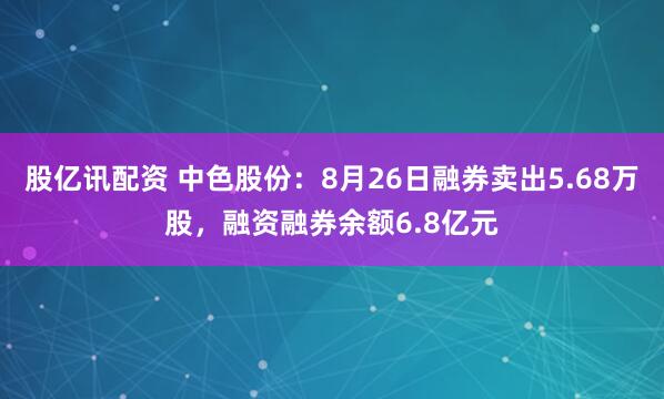 股亿讯配资 中色股份：8月26日融券卖出5.68万股，融资融券余额6.8亿元
