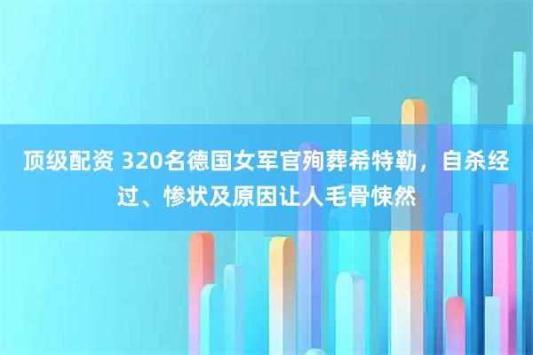 顶级配资 320名德国女军官殉葬希特勒，自杀经过、惨状及原因让人毛骨悚然