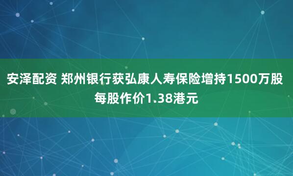 安泽配资 郑州银行获弘康人寿保险增持1500万股 每股作价1.38港元