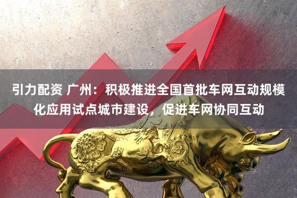 引力配资 广州：积极推进全国首批车网互动规模化应用试点城市建设，促进车网协同互动