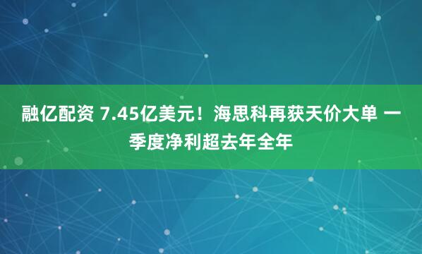 融亿配资 7.45亿美元！海思科再获天价大单 一季度净利超去年全年