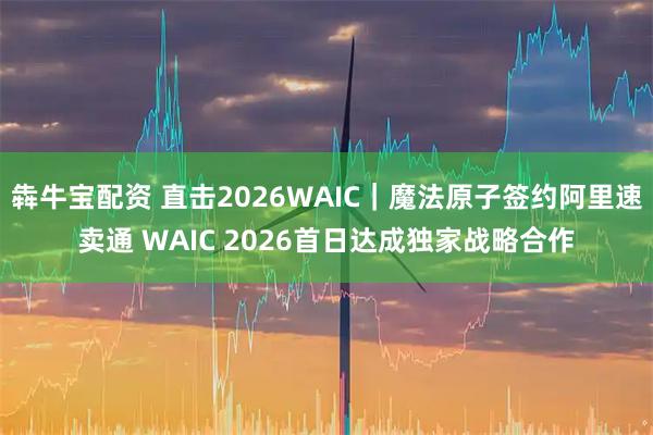 犇牛宝配资 直击2026WAIC｜魔法原子签约阿里速卖通 WAIC 2026首日达成独家战略合作
